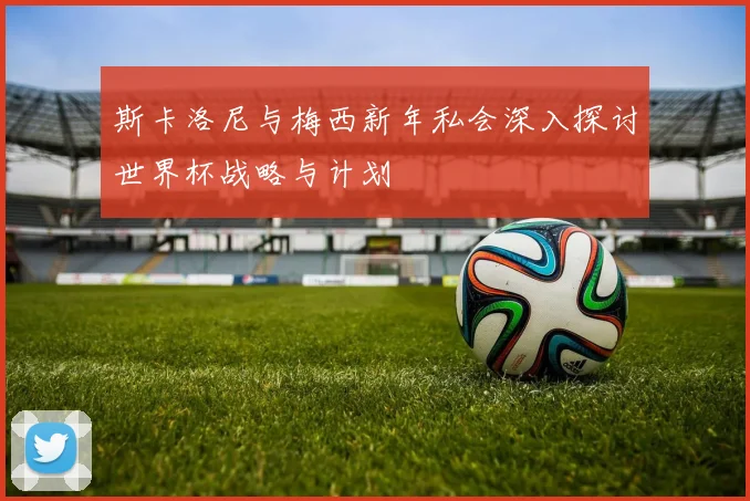 斯卡洛尼与梅西新年私会深入探讨世界杯战略与计划