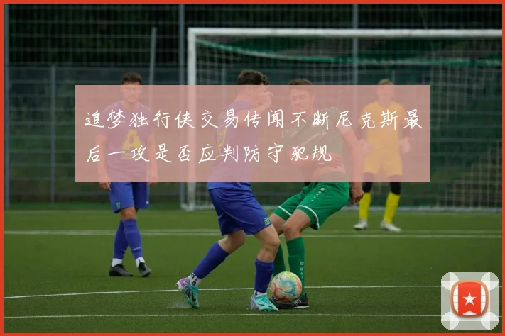 追梦独行侠交易传闻不断尼克斯最后一攻是否应判防守犯规