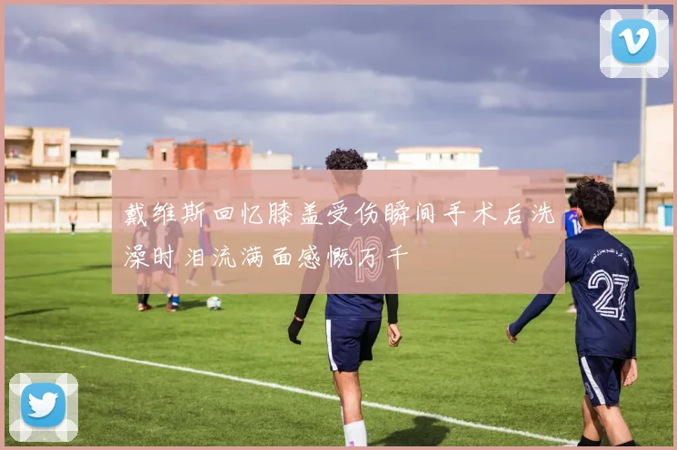 戴维斯回忆膝盖受伤瞬间手术后洗澡时泪流满面感慨万千