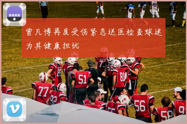 曾凡博再度受伤紧急送医检查球迷为其健康担忧
