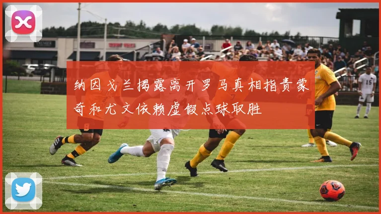 纳因戈兰揭露离开罗马真相指责蒙奇和尤文依赖虚假点球取胜