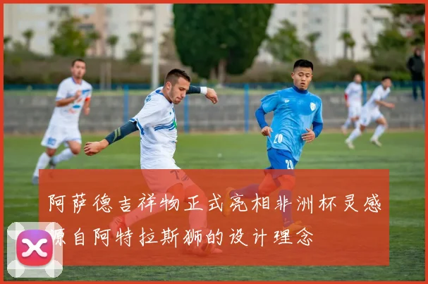 阿萨德吉祥物正式亮相非洲杯灵感源自阿特拉斯狮的设计理念