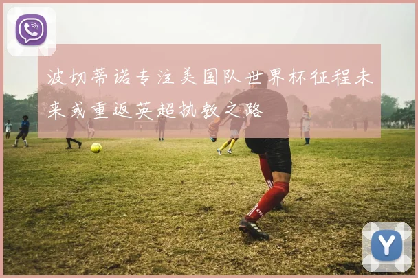 波切蒂诺专注美国队世界杯征程未来或重返英超执教之路