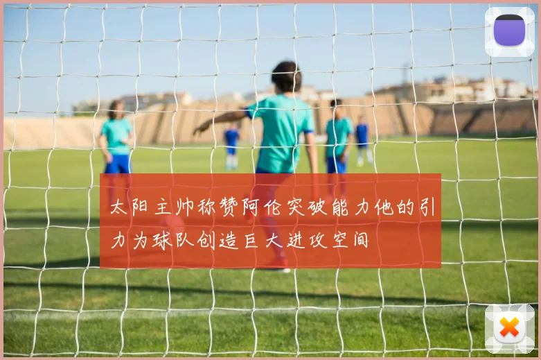 太阳主帅称赞阿伦突破能力他的引力为球队创造巨大进攻空间