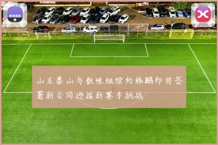 山东泰山与教练组续约韩鹏即将签署新合同迎接新赛季挑战