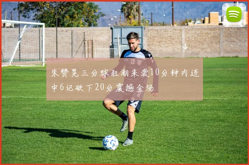 朱赞晃三分球狂潮来袭10分钟内连中6记砍下20分震撼全场