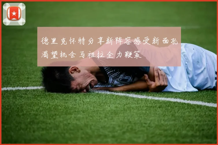 德里克怀特分享新阵容感受新面孔渴望机会马祖拉全力鞭策
