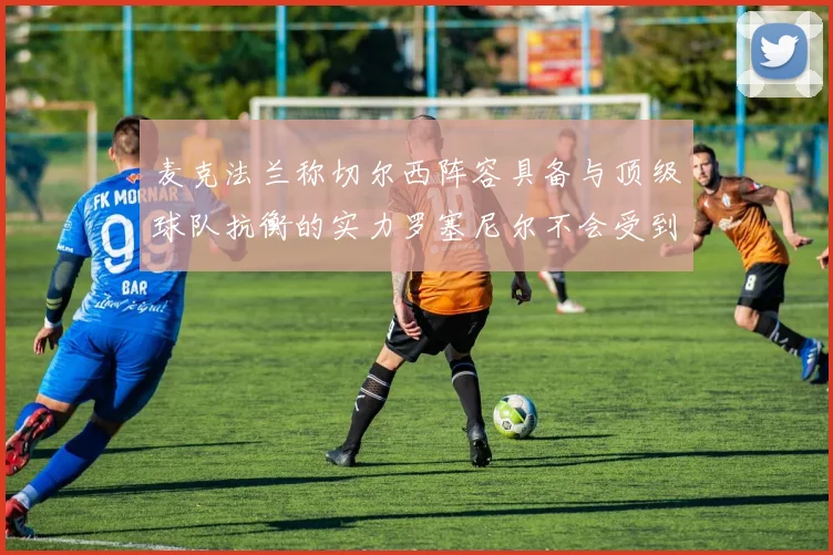 麦克法兰称切尔西阵容具备与顶级球队抗衡的实力罗塞尼尔不会受到压力影响