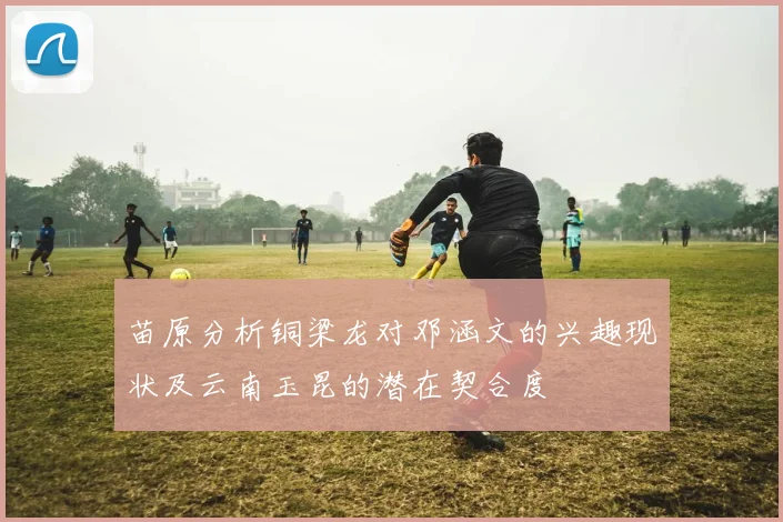 苗原分析铜梁龙对邓涵文的兴趣现状及云南玉昆的潜在契合度