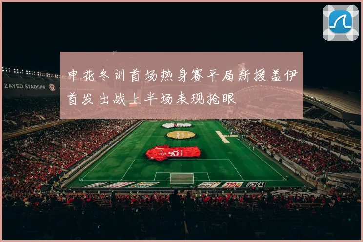 申花冬训首场热身赛平局新援盖伊首发出战上半场表现抢眼