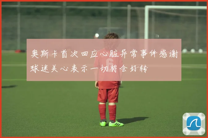 奥斯卡首次回应心脏异常事件感谢球迷关心表示一切将会好转