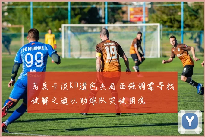 乌度卡谈KD遭包夹局面强调需寻找破解之道以助球队突破困境