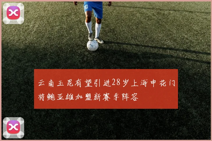 云南玉昆有望引进28岁上海申花门将鲍亚雄加盟新赛季阵容