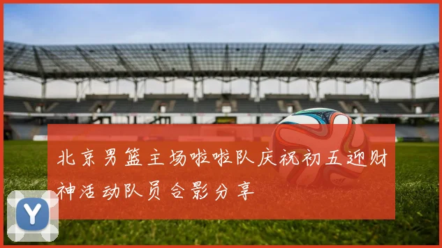 北京男篮主场啦啦队庆祝初五迎财神活动队员合影分享