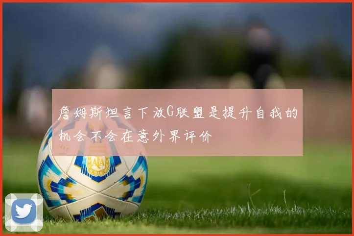 詹姆斯坦言下放G联盟是提升自我的机会不会在意外界评价