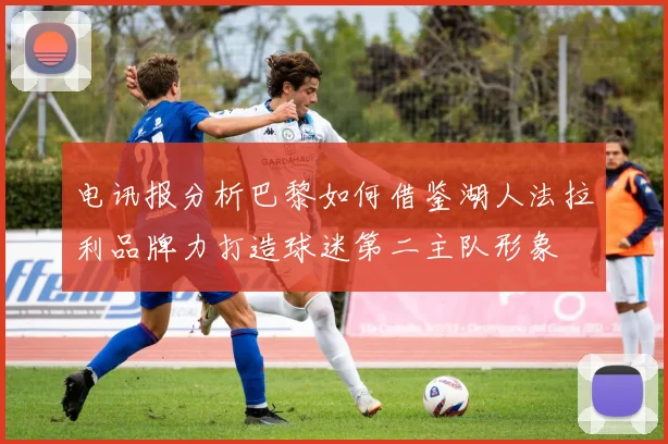 电讯报分析巴黎如何借鉴湖人法拉利品牌力打造球迷第二主队形象