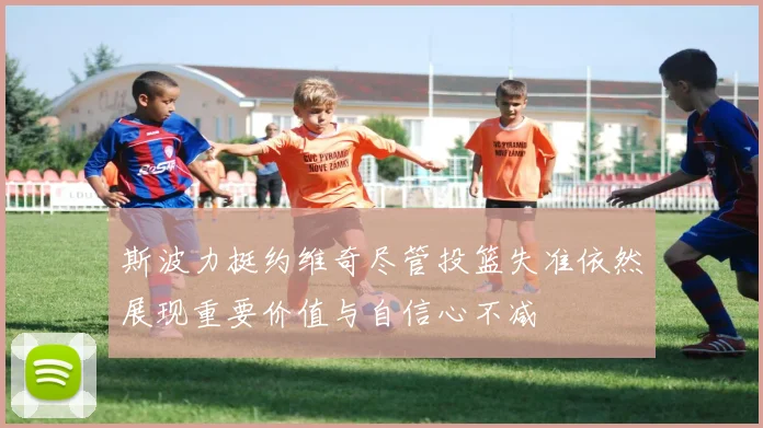 斯波力挺约维奇尽管投篮失准依然展现重要价值与自信心不减
