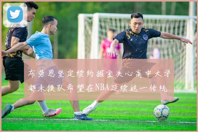 布劳恩坚定续约掘金决心高中大学都未换队希望在NBA延续这一传统