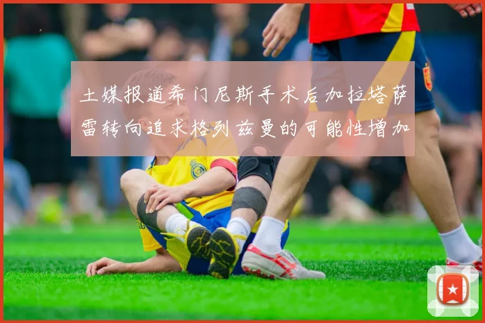 土媒报道希门尼斯手术后加拉塔萨雷转向追求格列兹曼的可能性增加