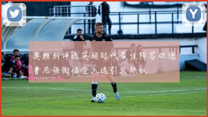 奥赖利评选英超时代最佳阵容双德鲁尼领衔福登入选引发热议