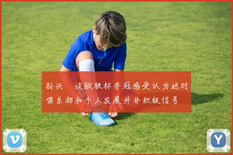 孙兴慜谈欧联杯夺冠感受认为这对俱乐部和个人发展并非积极信号