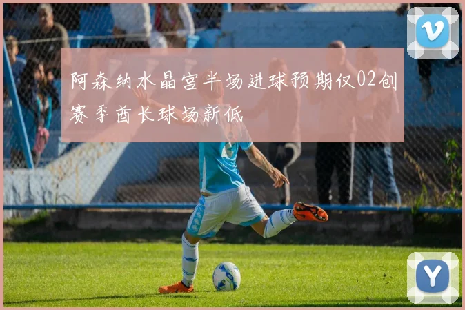 阿森纳水晶宫半场进球预期仅02创赛季酋长球场新低