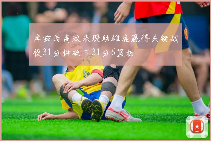 库兹马高效表现助雄鹿赢得关键战役31分钟砍下31分6篮板