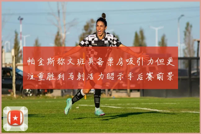 帕金斯称文班具备票房吸引力但更注重胜利马刺活力昭示季后赛前景